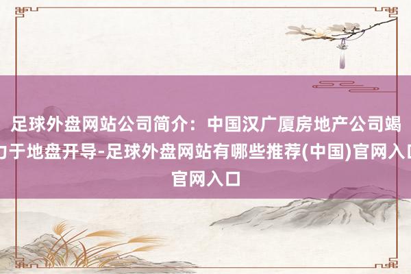 足球外盘网站公司简介：中国汉广厦房地产公司竭力于地盘开导-足球外盘网站有哪些推荐(中国)官网入口