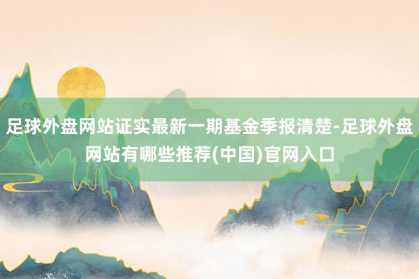 足球外盘网站证实最新一期基金季报清楚-足球外盘网站有哪些推荐(中国)官网入口