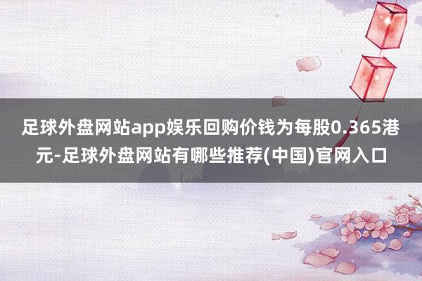 足球外盘网站app娱乐回购价钱为每股0.365港元-足球外盘网站有哪些推荐(中国)官网入口