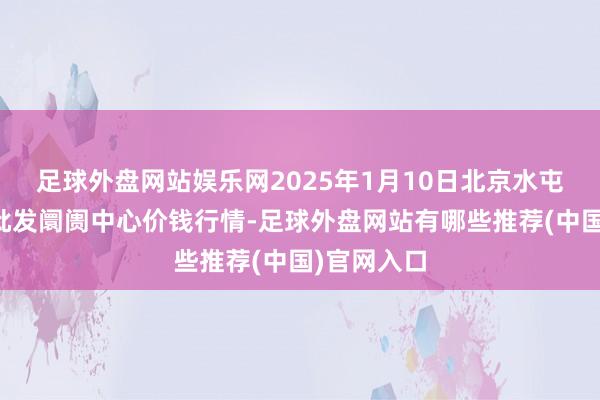 足球外盘网站娱乐网2025年1月10日北京水屯农副产物批发阛阓中心价钱行情-足球外盘网站有哪些推荐(中国)官网入口