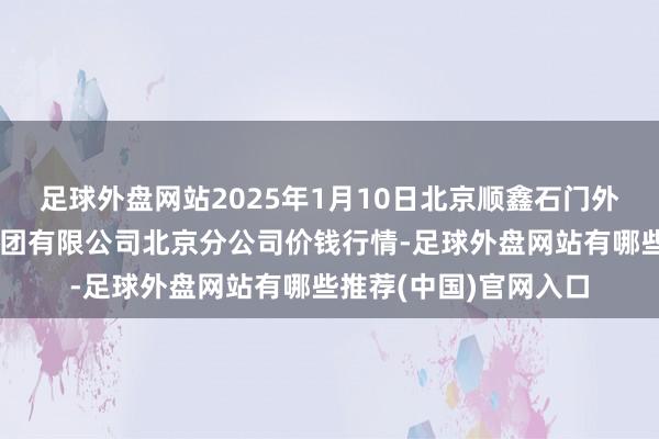 足球外盘网站2025年1月10日北京顺鑫石门外洋农家具批发市集集团有限公司北京分公司价钱行情-足球外盘网站有哪些推荐(中国)官网入口