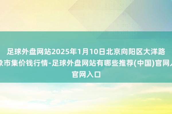 足球外盘网站2025年1月10日北京向阳区大洋路抽象市集价钱行情-足球外盘网站有哪些推荐(中国)官网入口
