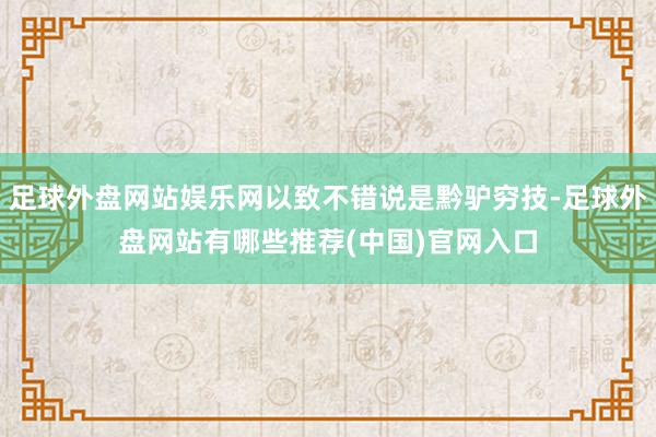 足球外盘网站娱乐网以致不错说是黔驴穷技-足球外盘网站有哪些推荐(中国)官网入口
