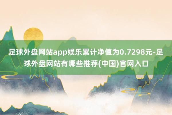 足球外盘网站app娱乐累计净值为0.7298元-足球外盘网站有哪些推荐(中国)官网入口