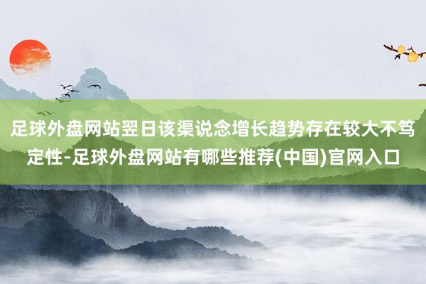 足球外盘网站翌日该渠说念增长趋势存在较大不笃定性-足球外盘网站有哪些推荐(中国)官网入口