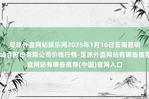 足球外盘网站娱乐网2025年1月16日云南昆明呈贡龙城农居品场合股份有限公司价钱行情-足球外盘网站有哪些推荐(中国)官网入口