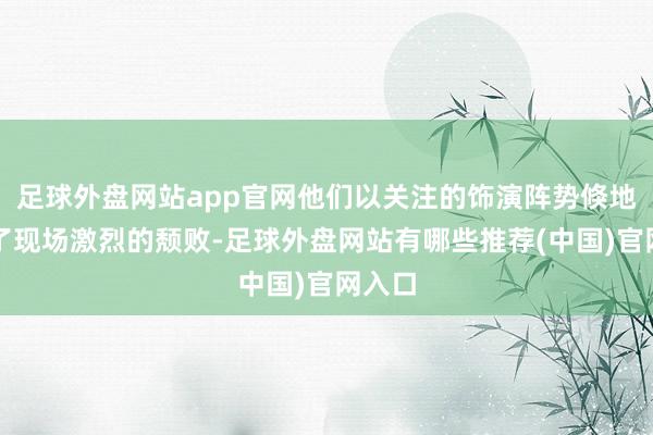 足球外盘网站app官网他们以关注的饰演阵势倏地烽火了现场激烈的颓败-足球外盘网站有哪些推荐(中国)官网入口