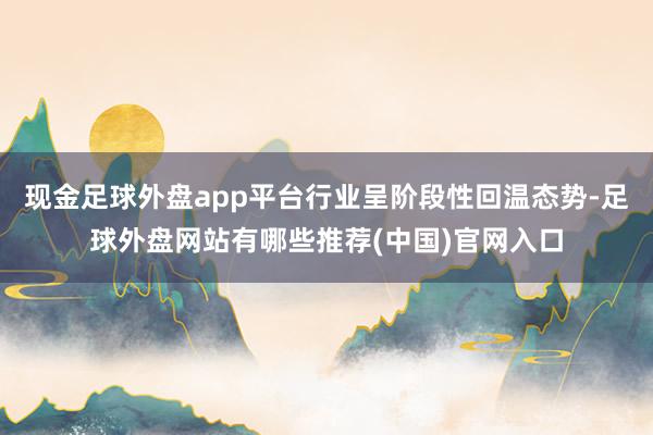 现金足球外盘app平台行业呈阶段性回温态势-足球外盘网站有哪些推荐(中国)官网入口