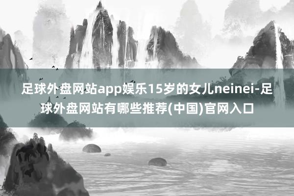 足球外盘网站app娱乐15岁的女儿neinei-足球外盘网站有哪些推荐(中国)官网入口