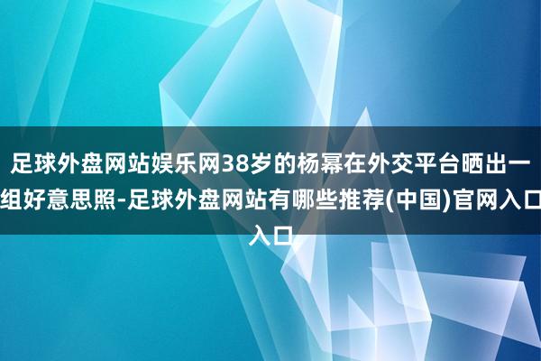 足球外盘网站娱乐网38岁的杨幂在外交平台晒出一组好意思照-足球外盘网站有哪些推荐(中国)官网入口