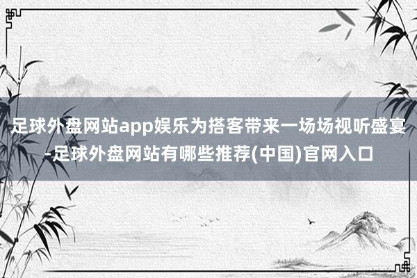 足球外盘网站app娱乐为搭客带来一场场视听盛宴-足球外盘网站有哪些推荐(中国)官网入口
