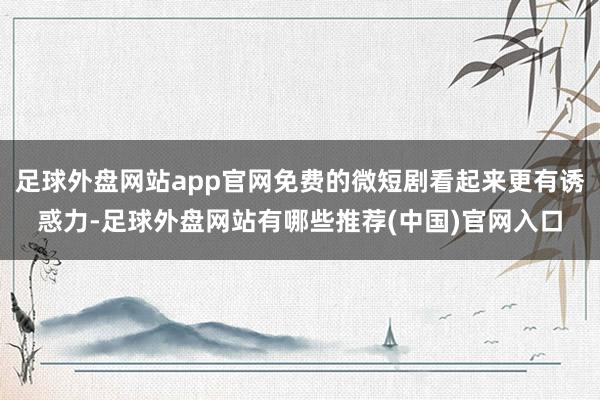 足球外盘网站app官网免费的微短剧看起来更有诱惑力-足球外盘网站有哪些推荐(中国)官网入口