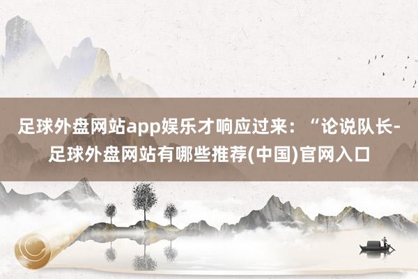 足球外盘网站app娱乐才响应过来：“论说队长-足球外盘网站有哪些推荐(中国)官网入口