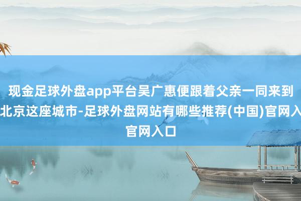 现金足球外盘app平台吴广惠便跟着父亲一同来到了北京这座城市-足球外盘网站有哪些推荐(中国)官网入口