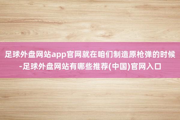 足球外盘网站app官网就在咱们制造原枪弹的时候-足球外盘网站有哪些推荐(中国)官网入口