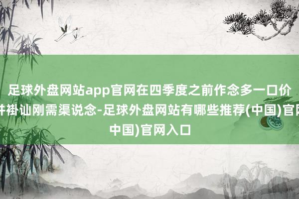 足球外盘网站app官网在四季度之前作念多一口价现货并褂讪刚需渠说念-足球外盘网站有哪些推荐(中国)官网入口