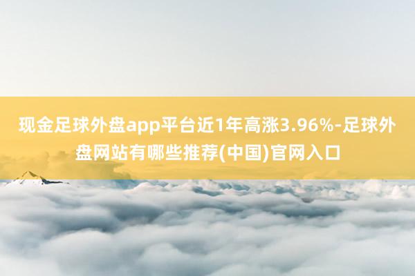 现金足球外盘app平台近1年高涨3.96%-足球外盘网站有哪些推荐(中国)官网入口
