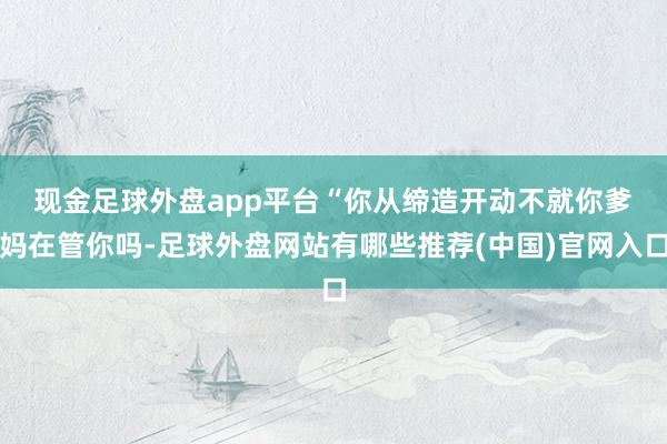 现金足球外盘app平台　　“你从缔造开动不就你爹妈在管你吗-足球外盘网站有哪些推荐(中国)官网入口