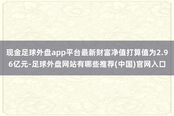 现金足球外盘app平台最新财富净值打算值为2.96亿元-足球外盘网站有哪些推荐(中国)官网入口