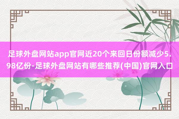 足球外盘网站app官网近20个来回日份额减少5.98亿份-足球外盘网站有哪些推荐(中国)官网入口