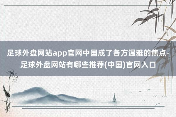 足球外盘网站app官网中国成了各方温雅的焦点-足球外盘网站有哪些推荐(中国)官网入口