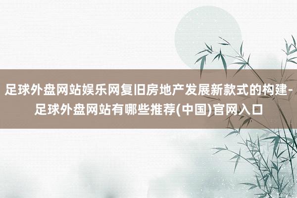 足球外盘网站娱乐网复旧房地产发展新款式的构建-足球外盘网站有哪些推荐(中国)官网入口