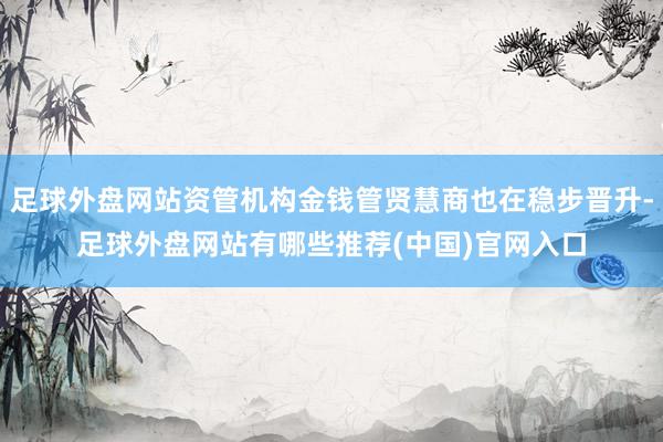 足球外盘网站资管机构金钱管贤慧商也在稳步晋升-足球外盘网站有哪些推荐(中国)官网入口