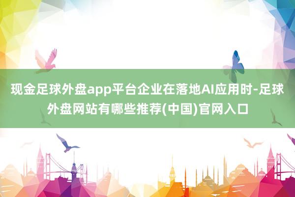 现金足球外盘app平台企业在落地AI应用时-足球外盘网站有哪些推荐(中国)官网入口