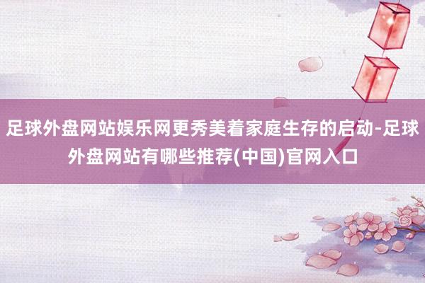 足球外盘网站娱乐网更秀美着家庭生存的启动-足球外盘网站有哪些推荐(中国)官网入口