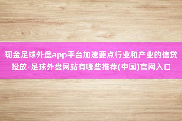 现金足球外盘app平台加速要点行业和产业的信贷投放-足球外盘网站有哪些推荐(中国)官网入口