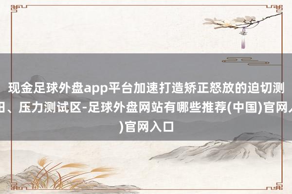 现金足球外盘app平台加速打造矫正怒放的迫切测验田、压力测试区-足球外盘网站有哪些推荐(中国)官网入口