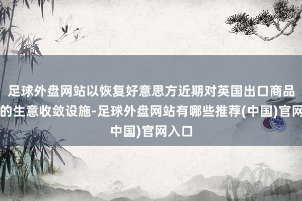 足球外盘网站以恢复好意思方近期对英国出口商品遴荐的生意收敛设施-足球外盘网站有哪些推荐(中国)官网入口