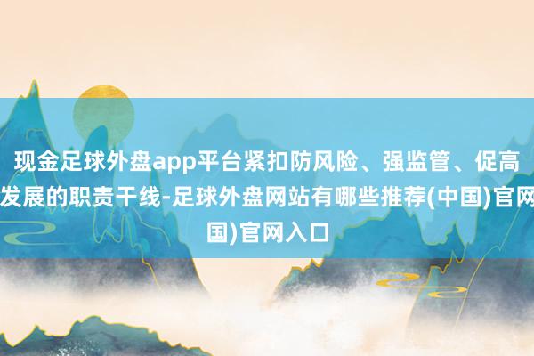 现金足球外盘app平台紧扣防风险、强监管、促高质料发展的职责干线-足球外盘网站有哪些推荐(中国)官网入口