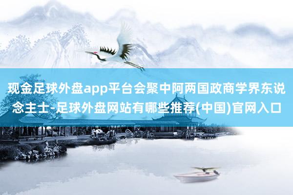 现金足球外盘app平台会聚中阿两国政商学界东说念主士-足球外盘网站有哪些推荐(中国)官网入口