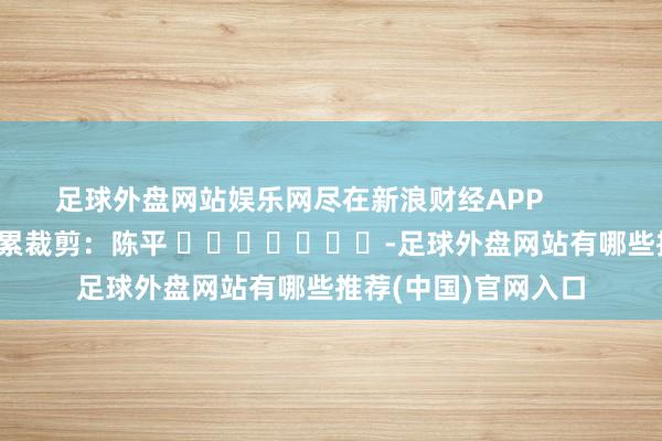 足球外盘网站娱乐网尽在新浪财经APP            						牵累裁剪：陈平 							-足球外盘网站有哪些推荐(中国)官网入口