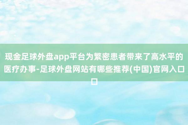 现金足球外盘app平台为繁密患者带来了高水平的医疗办事-足球外盘网站有哪些推荐(中国)官网入口
