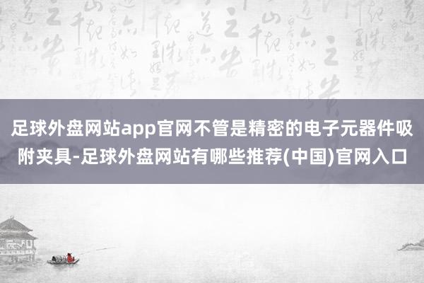 足球外盘网站app官网不管是精密的电子元器件吸附夹具-足球外盘网站有哪些推荐(中国)官网入口