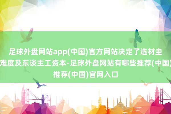 足球外盘网站app(中国)官方网站决定了选材圭臬、工艺难度及东谈主工资本-足球外盘网站有哪些推荐(中国)官网入口