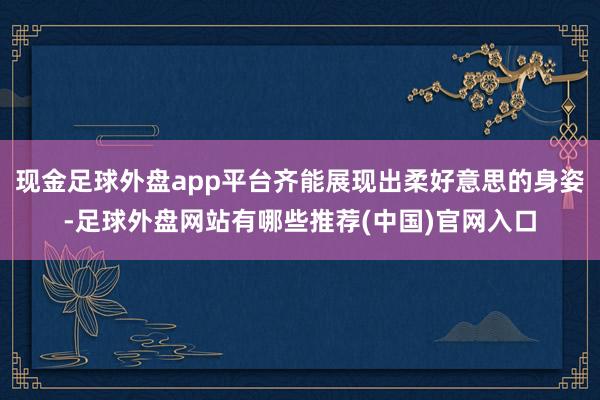 现金足球外盘app平台齐能展现出柔好意思的身姿-足球外盘网站有哪些推荐(中国)官网入口