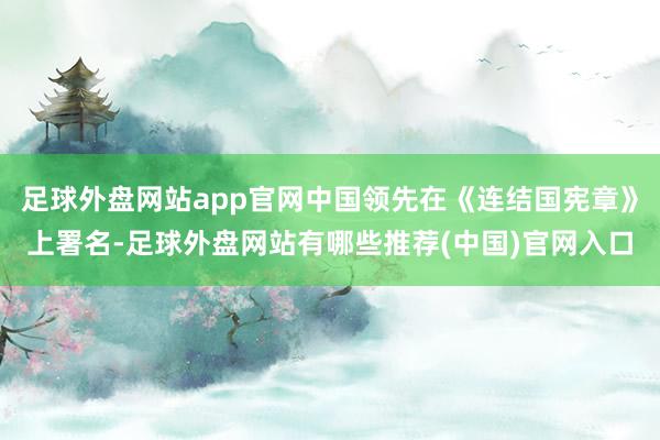 足球外盘网站app官网中国领先在《连结国宪章》上署名-足球外盘网站有哪些推荐(中国)官网入口