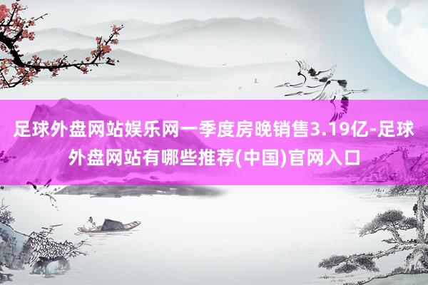 足球外盘网站娱乐网一季度房晚销售3.19亿-足球外盘网站有哪些推荐(中国)官网入口