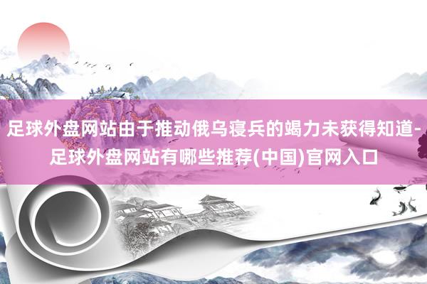 足球外盘网站由于推动俄乌寝兵的竭力未获得知道-足球外盘网站有哪些推荐(中国)官网入口