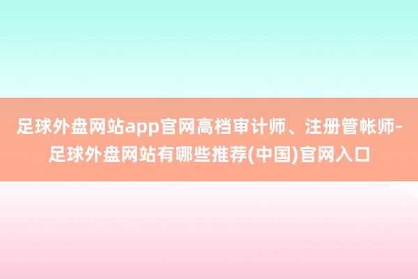 足球外盘网站app官网高档审计师、注册管帐师-足球外盘网站有哪些推荐(中国)官网入口