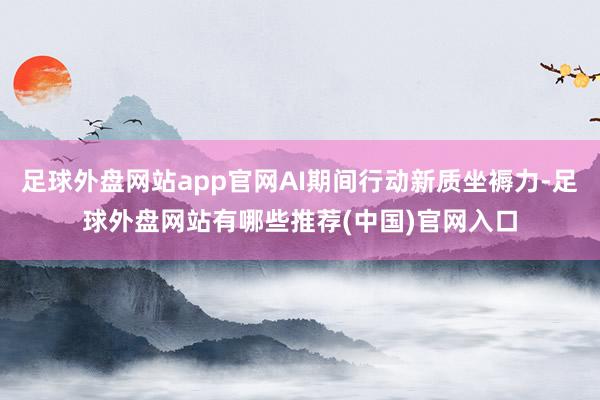 足球外盘网站app官网AI期间行动新质坐褥力-足球外盘网站有哪些推荐(中国)官网入口