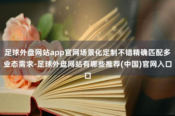 足球外盘网站app官网场景化定制不错精确匹配多业态需求-足球外盘网站有哪些推荐(中国)官网入口