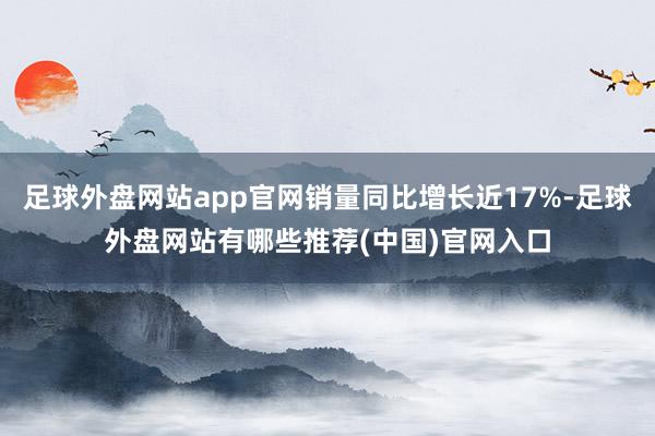 足球外盘网站app官网销量同比增长近17%-足球外盘网站有哪些推荐(中国)官网入口
