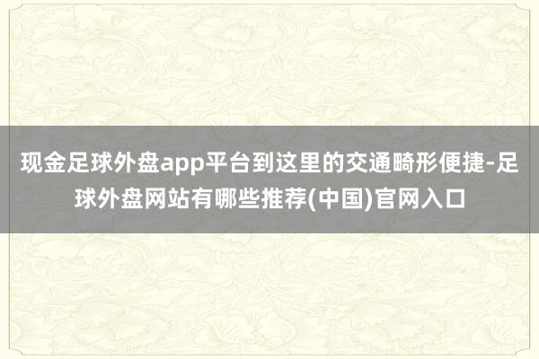 现金足球外盘app平台到这里的交通畸形便捷-足球外盘网站有哪些推荐(中国)官网入口