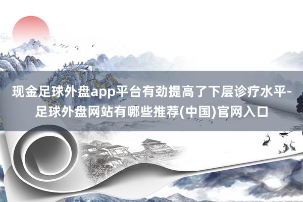 现金足球外盘app平台有劲提高了下层诊疗水平-足球外盘网站有哪些推荐(中国)官网入口