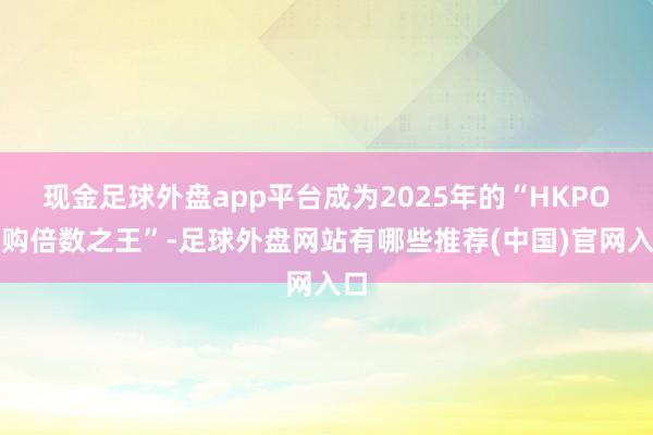现金足球外盘app平台成为2025年的“HKPO认购倍数之王”-足球外盘网站有哪些推荐(中国)官网入口