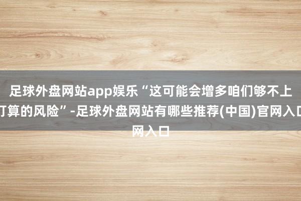 足球外盘网站app娱乐“这可能会增多咱们够不上打算的风险”-足球外盘网站有哪些推荐(中国)官网入口